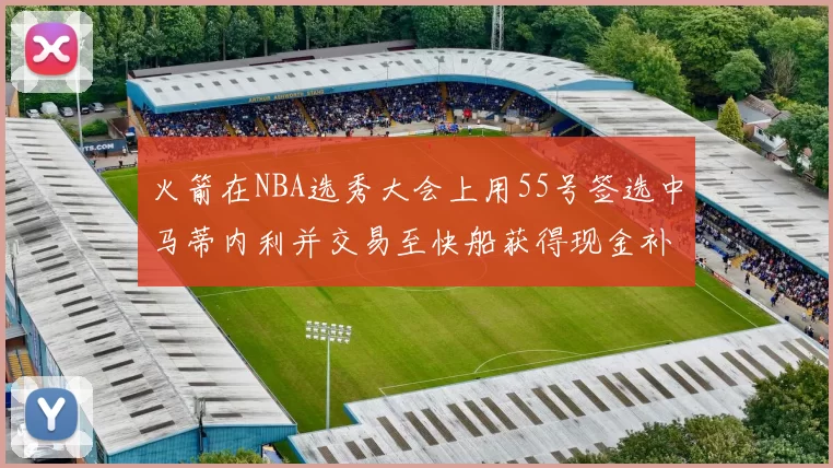 火箭在NBA选秀大会上用55号签选中马蒂内利并交易至快船获得现金补偿