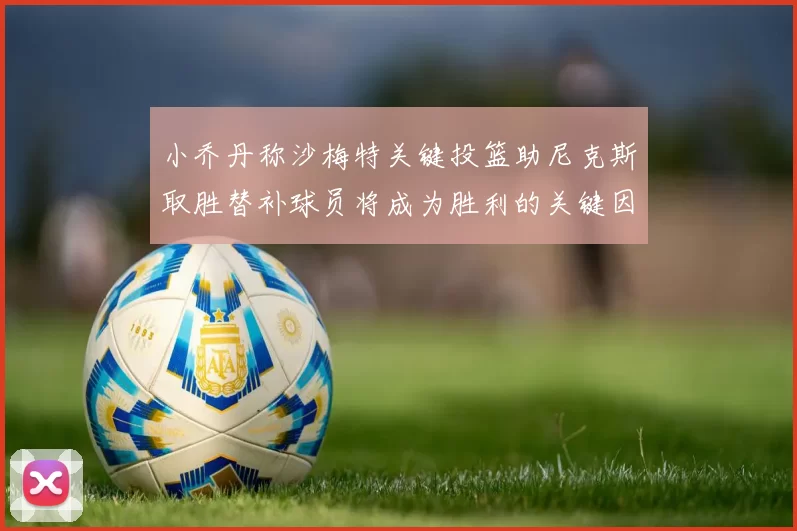 小乔丹称沙梅特关键投篮助尼克斯取胜替补球员将成为胜利的关键因素