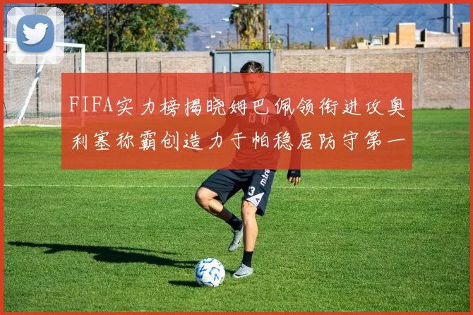 FIFA实力榜揭晓姆巴佩领衔进攻奥利塞称霸创造力于帕稳居防守第一