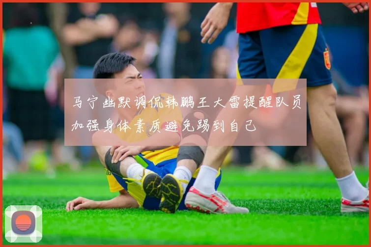 马宁幽默调侃韩鹏王大雷提醒队员加强身体素质避免踢到自己