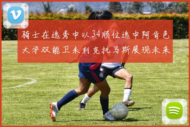 骑士在选秀中以34顺位选中阿肯色大学双能卫米利克托马斯展现未来潜力